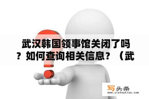  武汉韩国领事馆关闭了吗？如何查询相关信息？（武汉韩国领事馆，韩国领事馆官网）