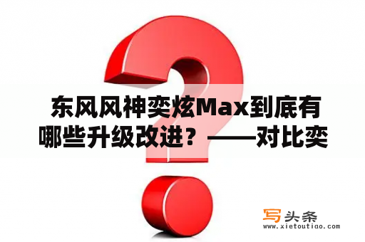  东风风神奕炫Max到底有哪些升级改进？——对比奕炫一代与奕炫Max的优劣势分析