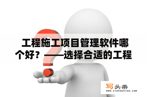  工程施工项目管理软件哪个好？——选择合适的工程施工项目管理软件的关键