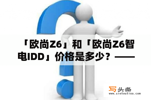  「欧尚Z6」和「欧尚Z6智电IDD」价格是多少？——详细了解这款电动车的价格及其智能亮点