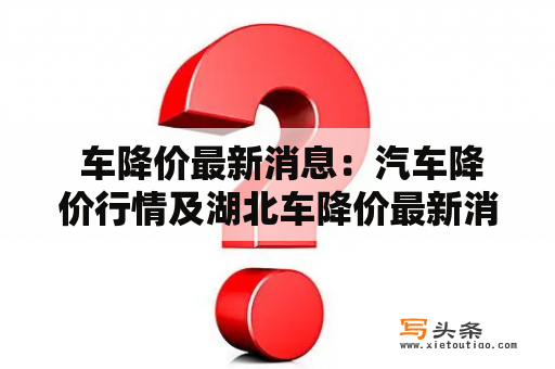  车降价最新消息：汽车降价行情及湖北车降价最新消息，值得关注吗？