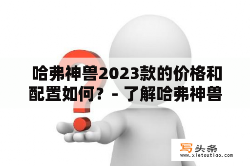  哈弗神兽2023款的价格和配置如何？- 了解哈弗神兽及其最新款车型