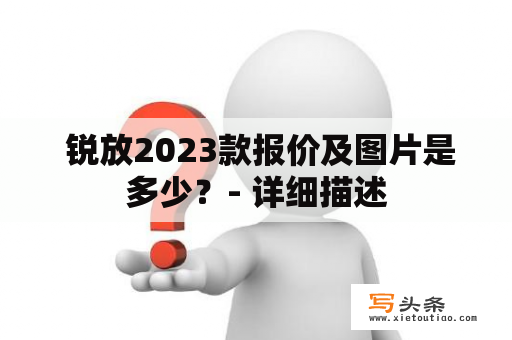  锐放2023款报价及图片是多少？- 详细描述