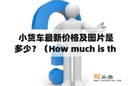  小货车最新价格及图片是多少？（How much is the latest price and picture of a small truck?)