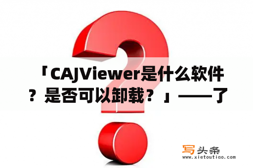  「CAJViewer是什么软件？是否可以卸载？」——了解这款软件的详细信息和卸载方法