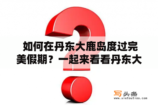  如何在丹东大鹿岛度过完美假期？一起来看看丹东大鹿岛旅游攻略及住宿！