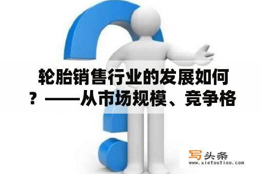  轮胎销售行业的发展如何？——从市场规模、竞争格局和未来趋势三方面分析