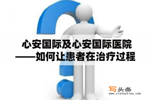  心安国际及心安国际医院——如何让患者在治疗过程中感到心安呢？