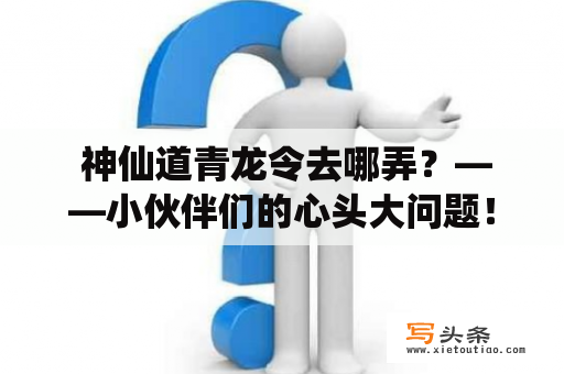  神仙道青龙令去哪弄？——小伙伴们的心头大问题！神仙道青龙令是游戏中极为重要的游戏币，可以用来购买各种珍贵的道具、武器装备、坐骑等，更是玩家们在游戏中展现实力和地位的重要标志。那么，神仙道青龙令到底怎么才能得到呢？下面为大家介绍几种途径。