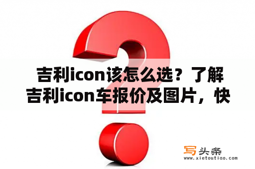  吉利icon该怎么选？了解吉利icon车报价及图片，快速选择心仪座驾！