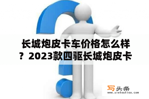  长城炮皮卡车价格怎么样？2023款四驱长城炮皮卡车有哪些新变化？长城炮皮卡车是一款备受关注的新型皮卡车，由于受到了不少消费者的关注，因此在价格和性能方面都备受瞩目。下面就让我们来一起了解一下长城炮皮卡车的价格和2023款四驱图片。