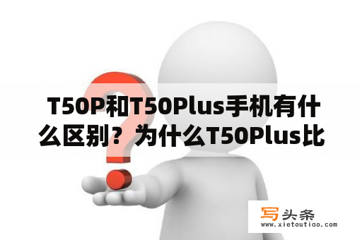  T50P和T50Plus手机有什么区别？为什么T50Plus比T50P更受欢迎？