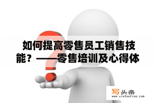  如何提高零售员工销售技能？——零售培训及心得体会总结