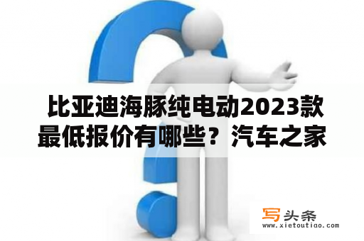  比亚迪海豚纯电动2023款最低报价有哪些？汽车之家上有比亚迪海豚纯电动2023款的最低报价吗？