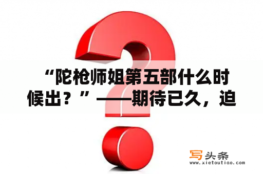  “陀枪师姐第五部什么时候出？”——期待已久，迫不及待想要了解陀枪师姐第五部的情况！