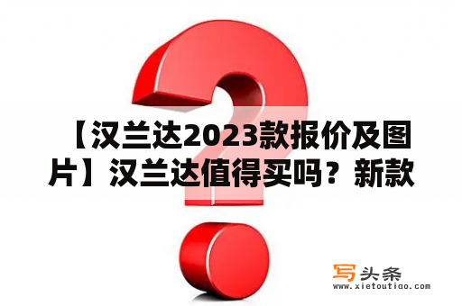  【汉兰达2023款报价及图片】汉兰达值得买吗？新款汉兰达有哪些变化？汉兰达价格贵吗？别忘了发完整汉兰达报价及汉兰达图片。 