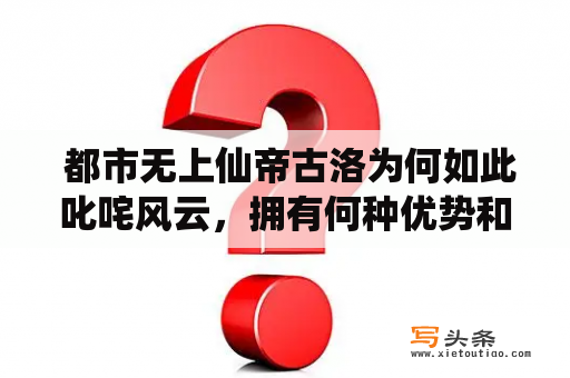  都市无上仙帝古洛为何如此叱咤风云，拥有何种优势和能力？