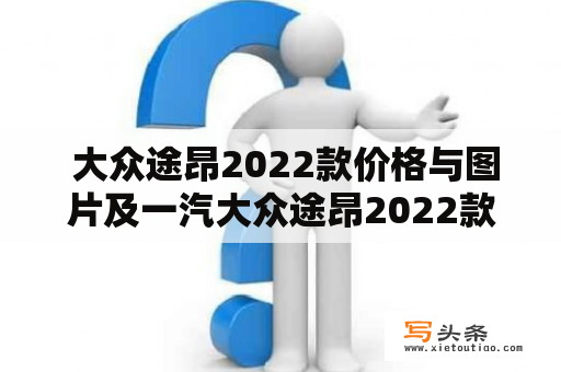  大众途昂2022款价格与图片及一汽大众途昂2022款价格与图片：哪款更值得购买？