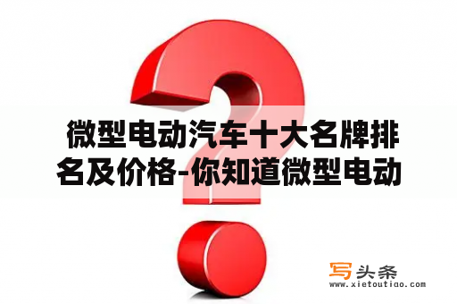  微型电动汽车十大名牌排名及价格-你知道微型电动汽车市场中哪些品牌最具知名度且性价比最高吗？