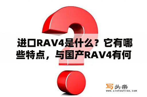  进口RAV4是什么？它有哪些特点，与国产RAV4有何不同？