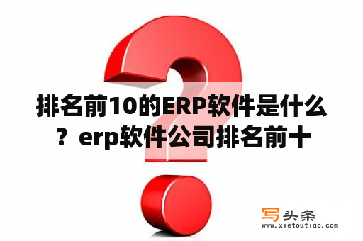 排名前10的ERP软件是什么？erp软件公司排名前十