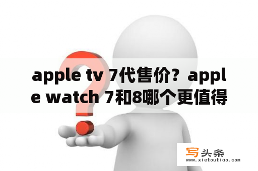 apple tv 7代售价？apple watch 7和8哪个更值得买？