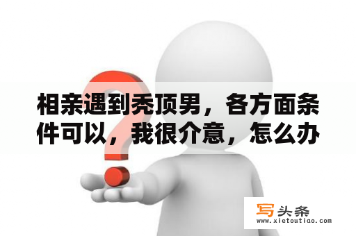 相亲遇到秃顶男，各方面条件可以，我很介意，怎么办？梦见秃头了是怎么回事