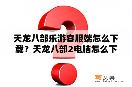 天龙八部乐游客服端怎么下载？天龙八部2电脑怎么下？