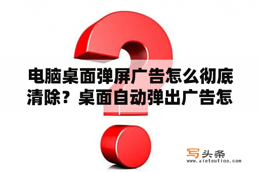 电脑桌面弹屏广告怎么彻底清除？桌面自动弹出广告怎么处理？