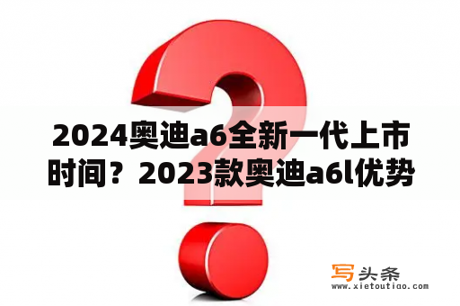 2024奥迪a6全新一代上市时间？2023款奥迪a6l优势和劣势？