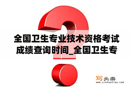 全国卫生专业技术资格考试成绩查询时间_全国卫生专业技术资格考试成绩查询时间怎么查