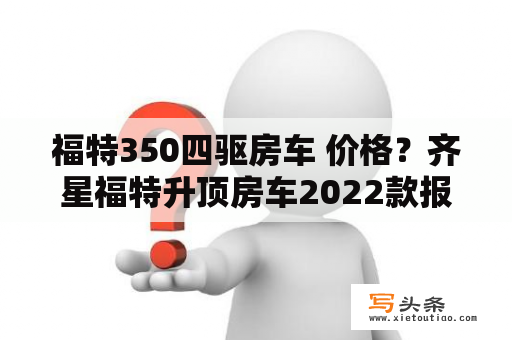 福特350四驱房车 价格？齐星福特升顶房车2022款报价？