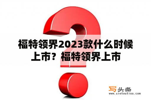 福特领界2023款什么时候上市？福特领界上市