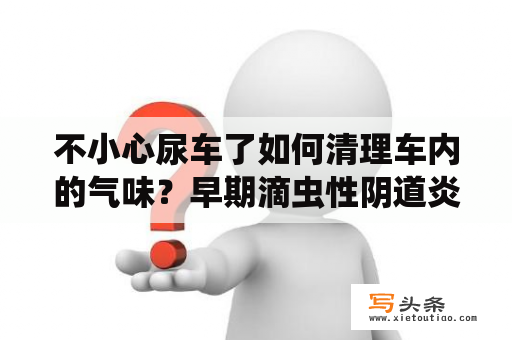 不小心尿车了如何清理车内的气味？早期滴虫性阴道炎可以用白醋清理吗？