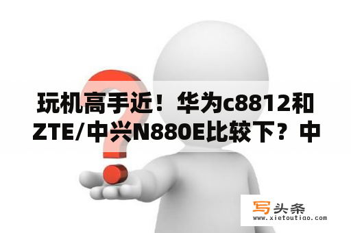 玩机高手近！华为c8812和ZTE/中兴N880E比较下？中兴最早的智能手机？