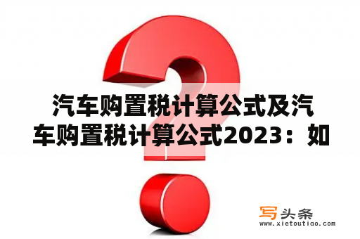  汽车购置税计算公式及汽车购置税计算公式2023：如何计算汽车购置税？