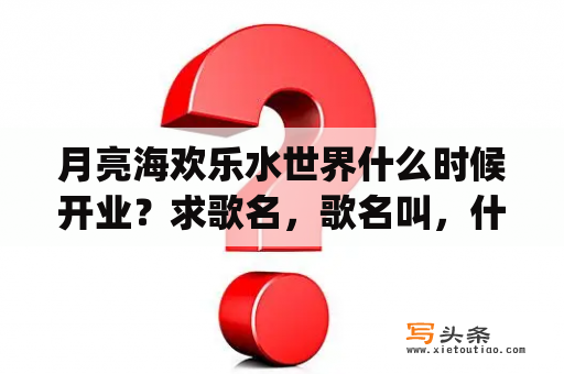 月亮海欢乐水世界什么时候开业？求歌名，歌名叫，什么海(3个字) 女生唱的，很好听？