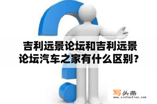  吉利远景论坛和吉利远景论坛汽车之家有什么区别？为什么吉利远景论坛在汽车行业中如此受欢迎？如何在吉利远景论坛上获取有关吉利远景汽车的信息？