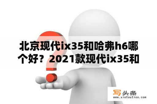 北京现代ix35和哈弗h6哪个好？2021款现代ix35和哈弗h6哪个车油耗低？