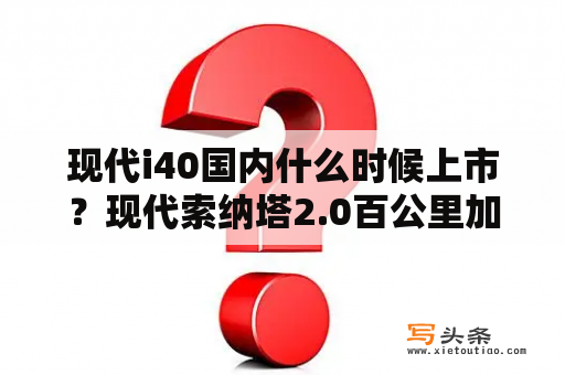 现代i40国内什么时候上市？现代索纳塔2.0百公里加速？