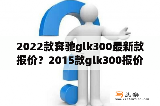 2022款奔驰glk300最新款报价？2015款glk300报价奔驰glk300多少钱？