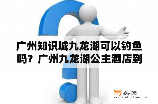 广州知识城九龙湖可以钓鱼吗？广州九龙湖公主酒店到白云国际机场多远啊？