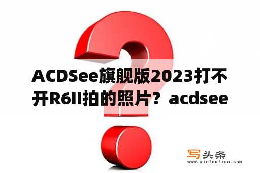 ACDSee旗舰版2023打不开R6II拍的照片？acdsee pro6是什么软件？