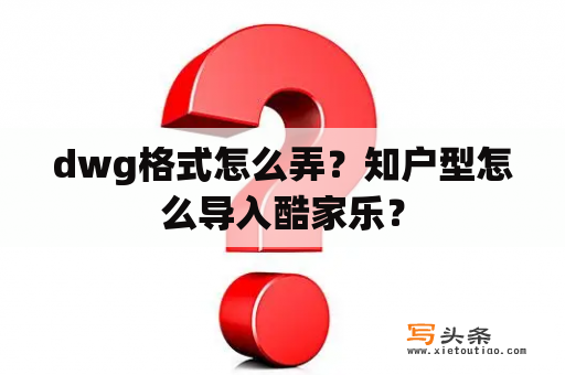 dwg格式怎么弄？知户型怎么导入酷家乐？