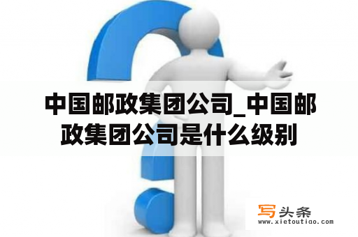 中国邮政集团公司_中国邮政集团公司是什么级别