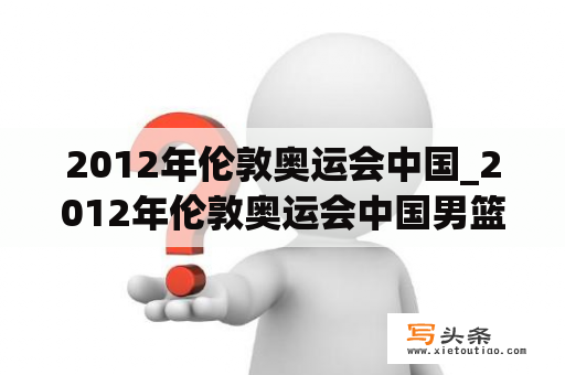 2012年伦敦奥运会中国_2012年伦敦奥运会中国男篮战绩