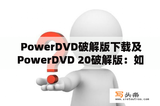  PowerDVD破解版下载及PowerDVD 20破解版：如何获取免费的PowerDVD软件并破解？