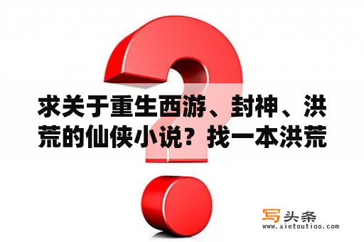 求关于重生西游、封神、洪荒的仙侠小说？找一本洪荒小说主角是重生到洪荒洪被鸿钧收为童子他的愿望是成为一个大魔王他替代玉帝成为第一任天帝那本？