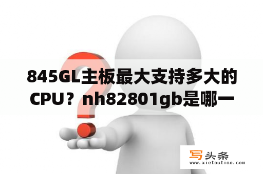 845GL主板最大支持多大的CPU？nh82801gb是哪一代芯片？