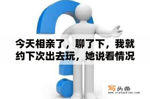 今天相亲了，聊了下，我就约下次出去玩，她说看情况什么意思呢？去玩玩